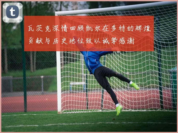 瓦茨克深情回顾凯尔在多特的辉煌贡献与历史地位致以诚挚感谢